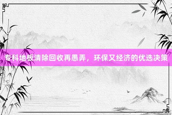 专科地板清除回收再愚弄，环保又经济的优选决策