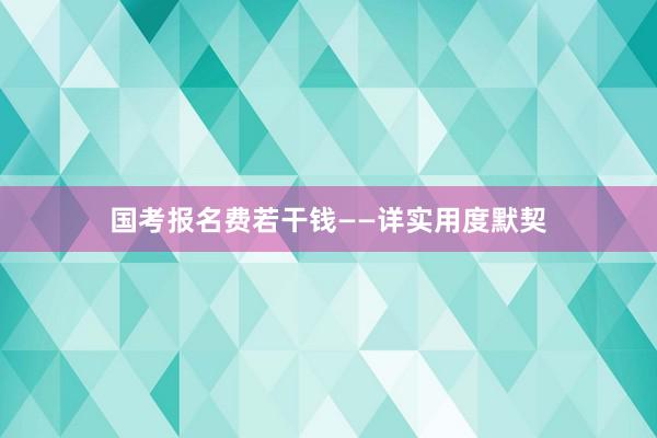 国考报名费若干钱——详实用度默契