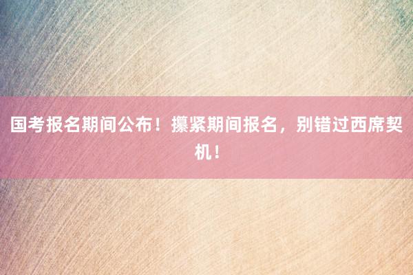 国考报名期间公布！攥紧期间报名，别错过西席契机！