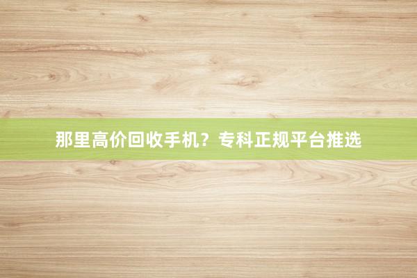 那里高价回收手机？专科正规平台推选
