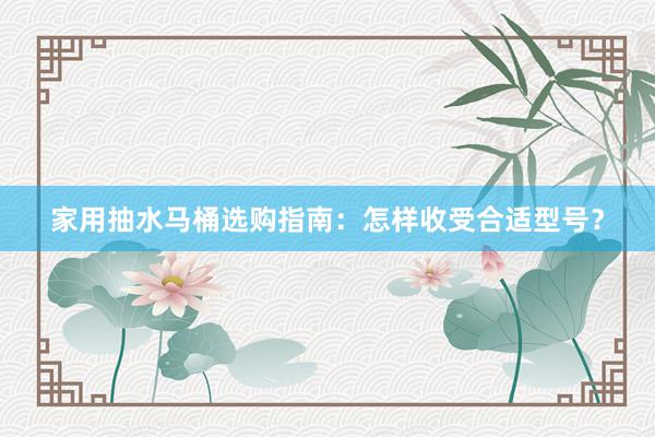 家用抽水马桶选购指南：怎样收受合适型号？
