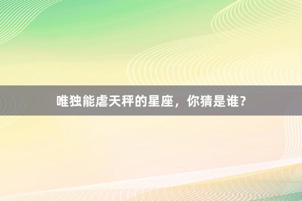 唯独能虐天秤的星座，你猜是谁？