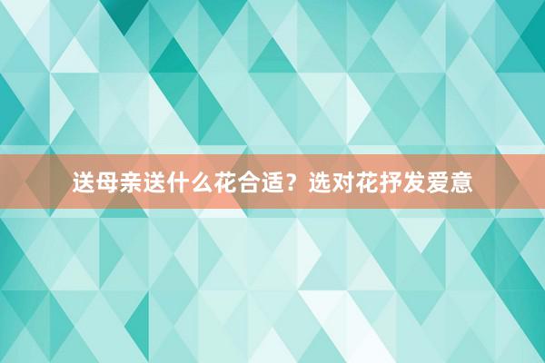 送母亲送什么花合适？选对花抒发爱意